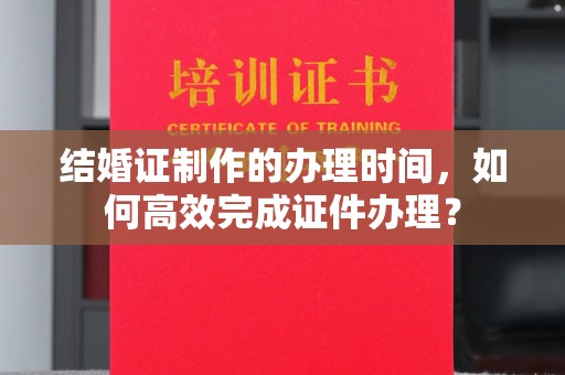 北镇结婚证制作的办理时间，如何高效完成证件办理？